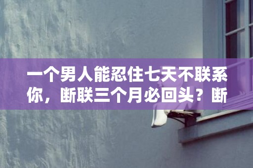 一个男人能忍住七天不联系你，断联三个月必回头？断联三个月男方心态