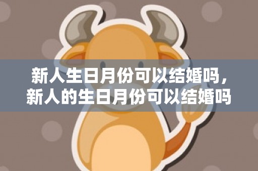 新人生日月份可以结婚吗，新人的生日月份可以结婚吗？ 男方生日月可以结婚吗