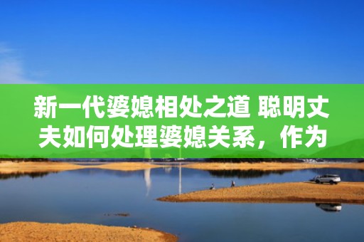 新一代婆媳相处之道 聪明丈夫如何处理婆媳关系，作为一个男人如何去处理婆媳关系
