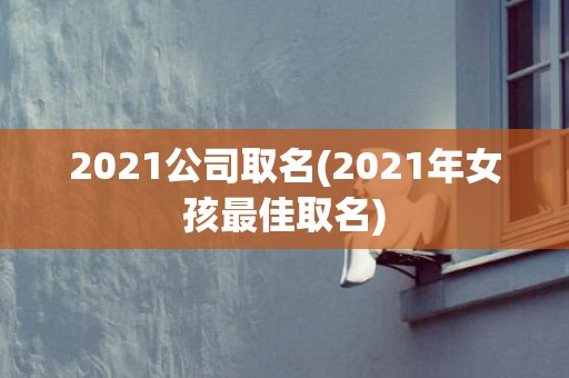 2021公司取名(2021年女孩最佳取名)