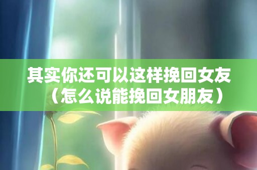 其实你还可以这样挽回女友（怎么说能挽回女朋友）