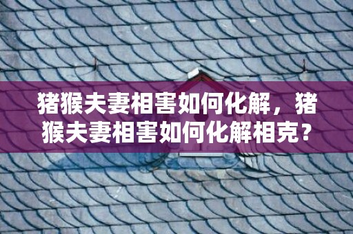 猪猴夫妻相害如何化解，猪猴夫妻相害如何化解相克？猪猴相害哪一方严重