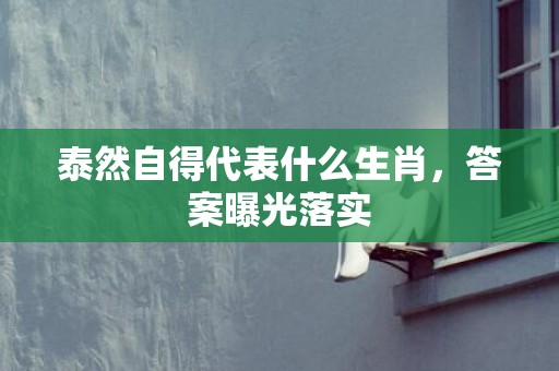 泰然自得代表什么生肖，答案曝光落实