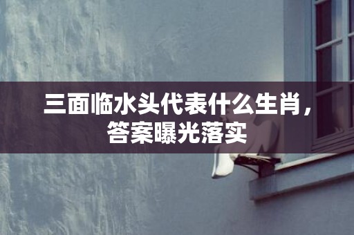 三面临水头代表什么生肖，答案曝光落实