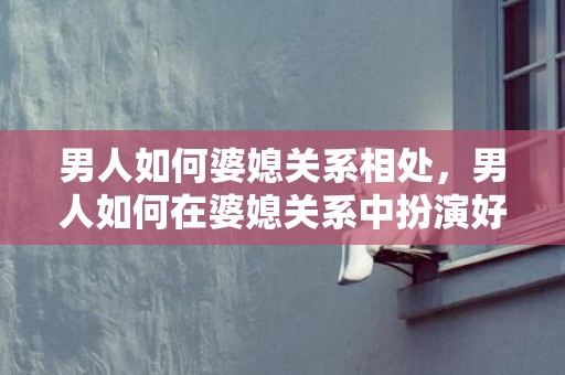 男人如何婆媳关系相处，男人如何在婆媳关系中扮演好角色 一个女人在家里扮演的角色