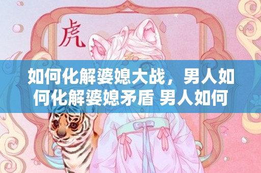 如何化解婆媳大战，男人如何化解婆媳矛盾 男人如何处理婆媳问题