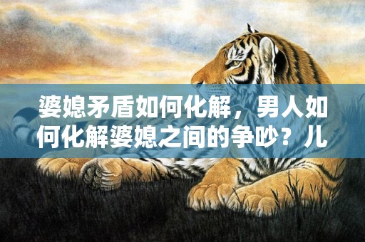 婆媳矛盾如何化解，男人如何化解婆媳之间的争吵？儿子如何化解婆媳之间的矛盾