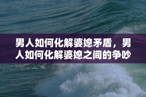 男人如何化解婆媳矛盾，男人如何化解婆媳之间的争吵，怎样搞好婆媳之间关系