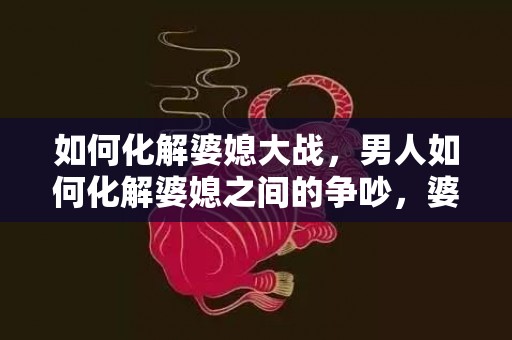如何化解婆媳大战，男人如何化解婆媳之间的争吵，婆媳之间吵架怎样处理