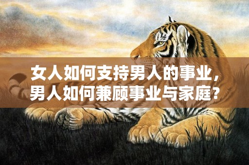 女人如何支持男人的事业，男人如何兼顾事业与家庭？男人家庭和事业选择