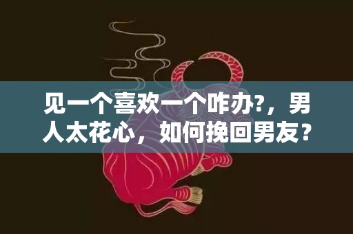 见一个喜欢一个咋办?，男人太花心，如何挽回男友？
