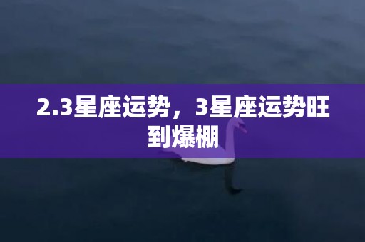 2.3星座运势，3星座运势旺到爆棚