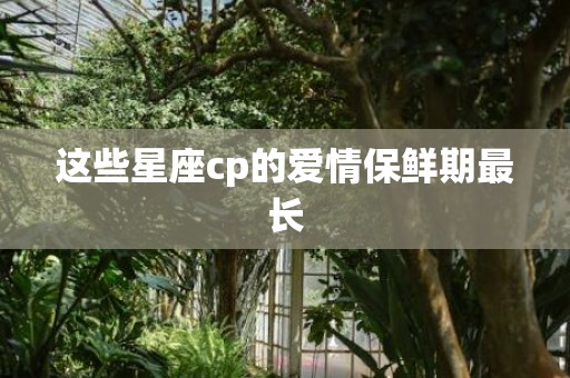 这些星座cp的爱情保鲜期最长