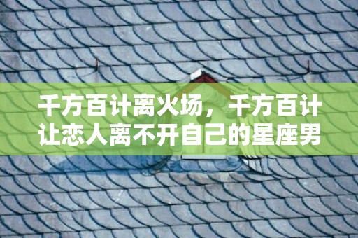 千方百计离火场，千方百计让恋人离不开自己的星座男