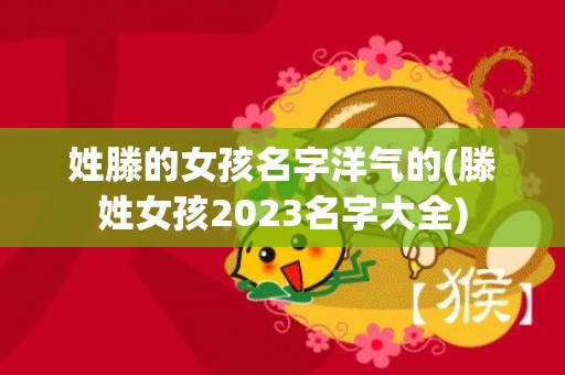 姓滕的女孩名字洋气的(滕姓女孩2023名字大全)