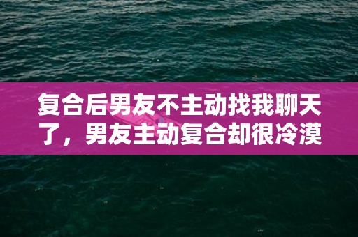 复合后男友不主动找我聊天了，男友主动复合却很冷漠 学会改变沟通？一个男人对你冷漠不跟你沟通