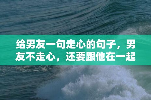 给男友一句走心的句子，男友不走心，还要跟他在一起吗？