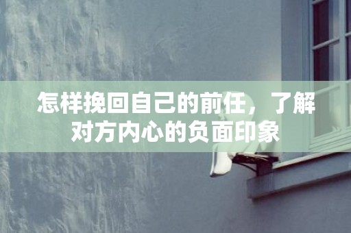 怎样挽回自己的前任，了解对方内心的负面印象