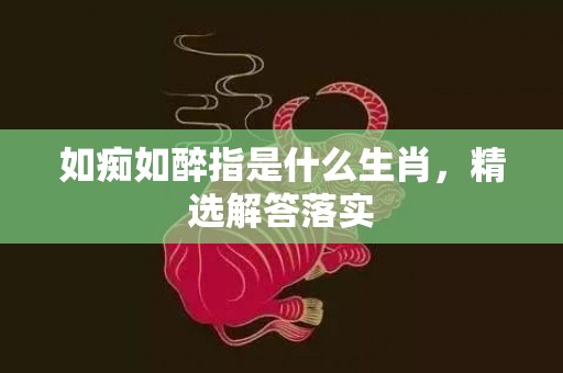 如痴如醉指是什么生肖，精选解答落实