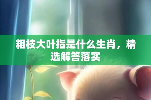粗枝大叶指是什么生肖，精选解答落实
