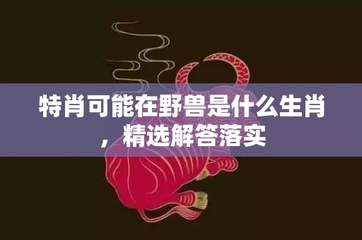 特肖可能在野兽是什么生肖，精选解答落实