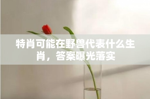 特肖可能在野兽代表什么生肖，答案曝光落实