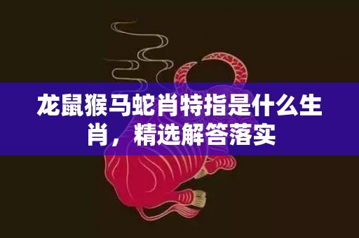 龙鼠猴马蛇肖特指是什么生肖，精选解答落实