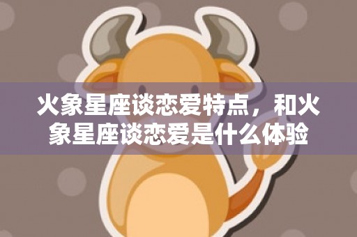 火象星座谈恋爱特点，和火象星座谈恋爱是什么体验