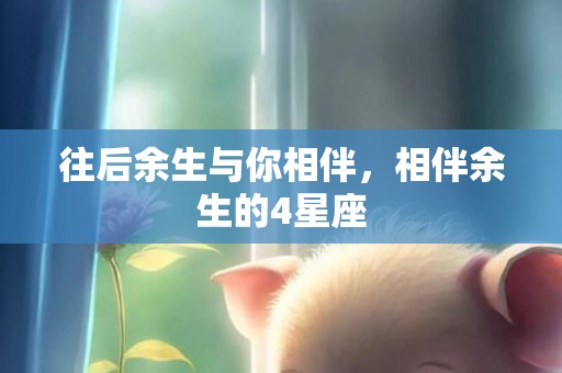 往后余生与你相伴，相伴余生的4星座