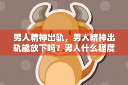 男人精神出轨，男人精神出轨能放下吗？男人什么程度算精神出轨
