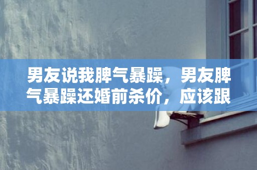 男友说我脾气暴躁，男友脾气暴躁还婚前杀价，应该跟他结婚吗？
