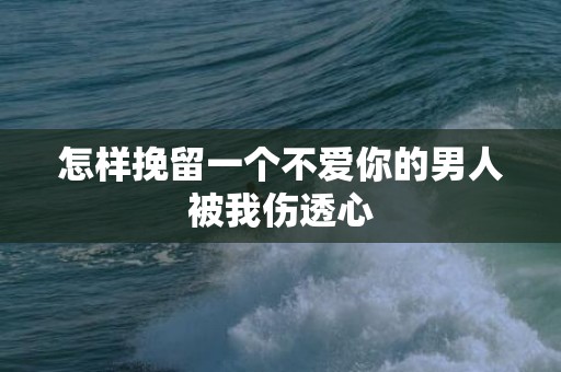 怎样挽留一个不爱你的男人被我伤透心