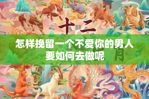 怎样挽留一个不爱你的男人要如何去做呢