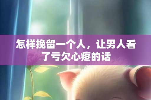 怎样挽留一个人，让男人看了亏欠心疼的话