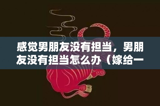 感觉男朋友没有担当，男朋友没有担当怎么办（嫁给一个没担当的男人）