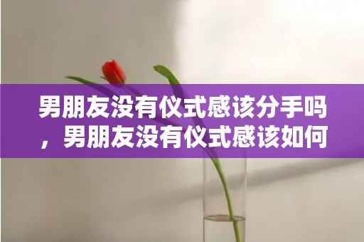 男朋友没有仪式感该分手吗，男朋友没有仪式感该如何高情商回复，男朋友认错后我回复啥