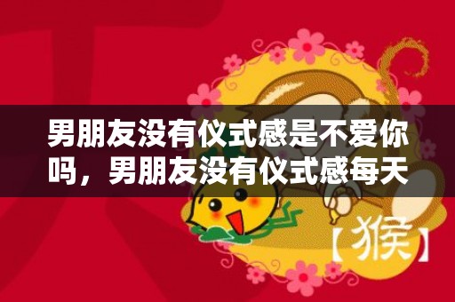 男朋友没有仪式感是不爱你吗，男朋友没有仪式感每天都过得一-样，男朋友没有仪式感该分手吗