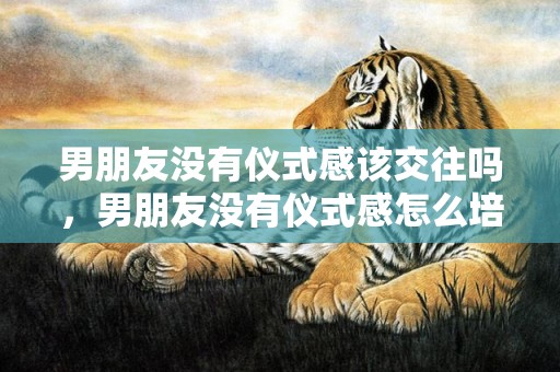 男朋友没有仪式感该交往吗，男朋友没有仪式感怎么培养？男朋友说不需要仪式感