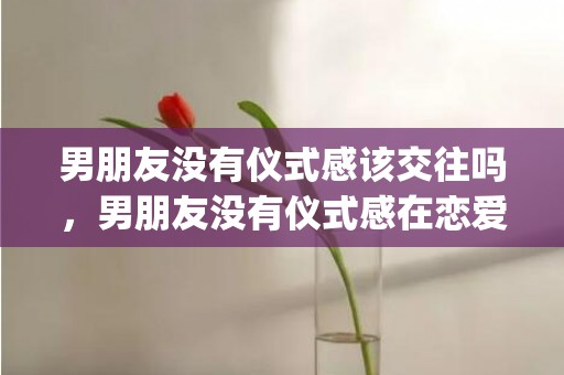 男朋友没有仪式感该交往吗，男朋友没有仪式感在恋爱中会怎么样(男朋友任何仪式感都不给我)