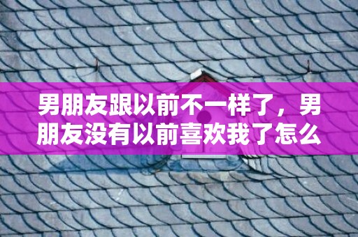 男朋友跟以前不一样了，男朋友没有以前喜欢我了怎么办，男朋友说没有以前那么喜欢我了