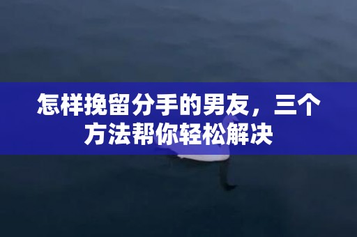 怎样挽留分手的男友，三个方法帮你轻松解决