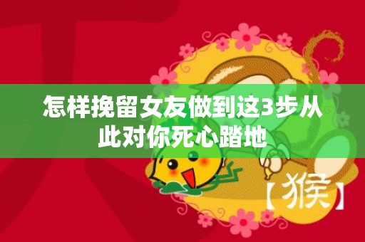 怎样挽留女友做到这3步从此对你死心踏地