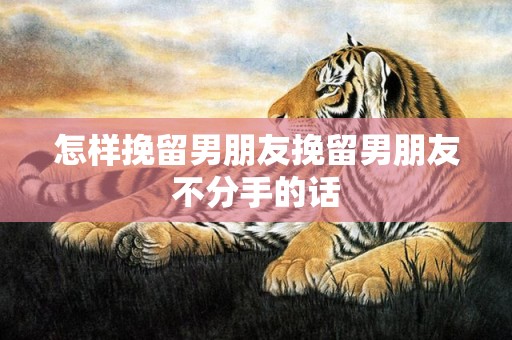 怎样挽留男朋友挽留男朋友不分手的话