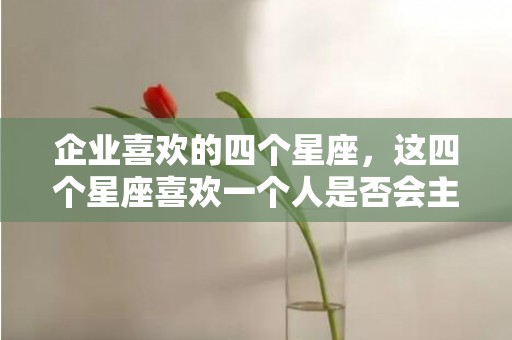 企业喜欢的四个星座，这四个星座喜欢一个人是否会主动表白