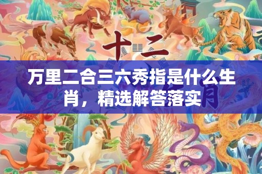 万里二合三六秀指是什么生肖，精选解答落实