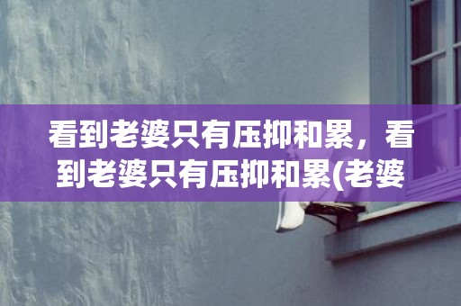 看到老婆只有压抑和累，看到老婆只有压抑和累(老婆感觉生活压抑怎么办)