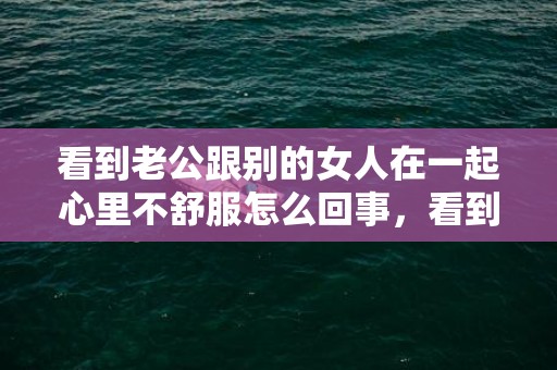 看到老公跟别的女人在一起心里不舒服怎么回事，看到老公跟别的女人暧昧聊天怎么办 老公在外面聊别人女人怎么办