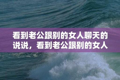 看到老公跟别的女人聊天的说说，看到老公跟别的女人暧昧聊天怎么办 老公和别的女的聊天怎么办