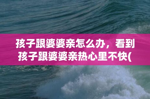 孩子跟婆婆亲怎么办，看到孩子跟婆婆亲热心里不快(孩子和婆婆亲心里不舒服)