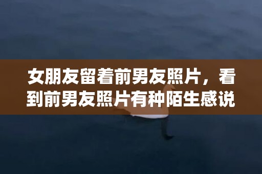 女朋友留着前男友照片，看到前男友照片有种陌生感说明了什么(前男友看到你变漂亮会有什么心理)